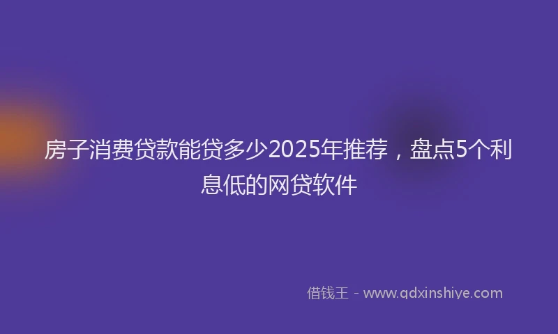房子消费贷款能贷多少2025年推荐，盘点5个利息低的网贷软件