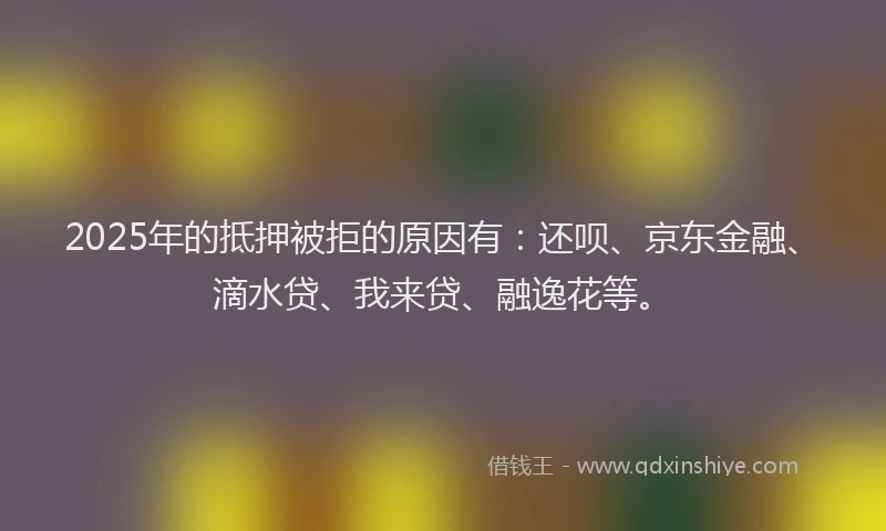 2025年的抵押被拒的原因有：还呗、京东金融、滴水贷、我来贷、融逸花等。