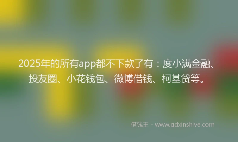 2025年的所有app都不下款了有：度小满金融、投友圈、小花钱包、微博借钱、柯基贷等。