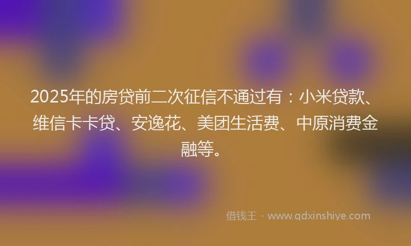 2025年的房贷前二次征信不通过有：小米贷款、维信卡卡贷、安逸花、美团生活费、中原消费金融等。