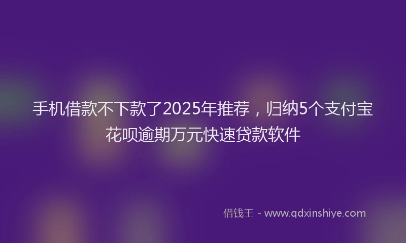 手机借款不下款了2025年推荐，归纳5个支付宝花呗逾期万元快速贷款软件