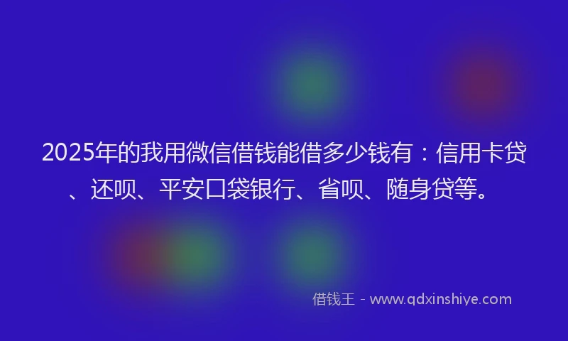 2025年的我用微信借钱能借多少钱有：信用卡贷、还呗、平安口袋银行、省呗、随身贷等。