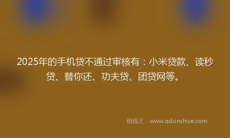 2025年的手机贷不通过审核有：小米贷款、读秒贷、替你还、功夫贷、团贷网等。