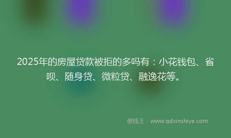 2025年的房屋贷款被拒的多吗有：小花钱包、省呗、随身贷、微粒贷、融逸花等。