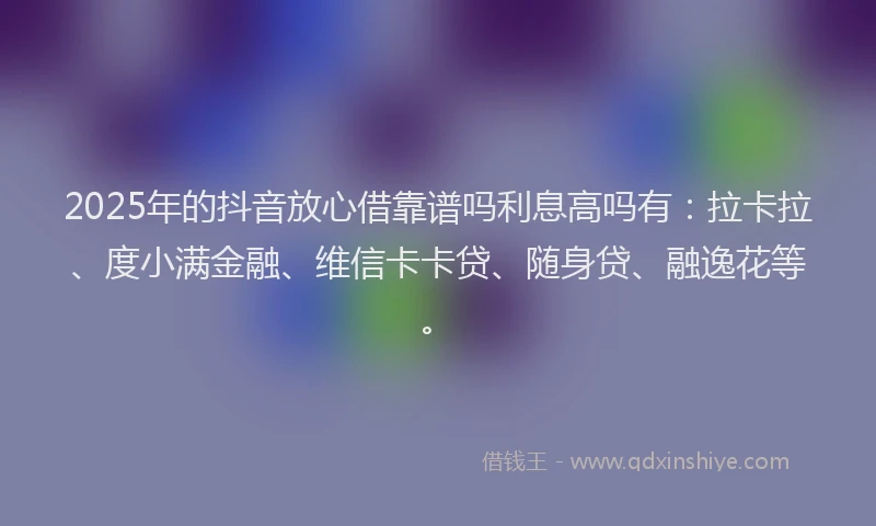 2025年的抖音放心借靠谱吗利息高吗有：拉卡拉、度小满金融、维信卡卡贷、随身贷、融逸花等。