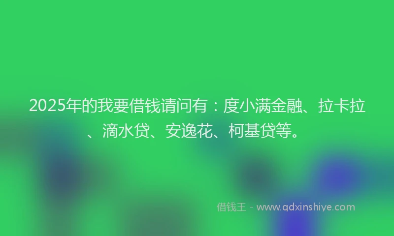 2025年的我要借钱请问有：度小满金融、拉卡拉、滴水贷、安逸花、柯基贷等。