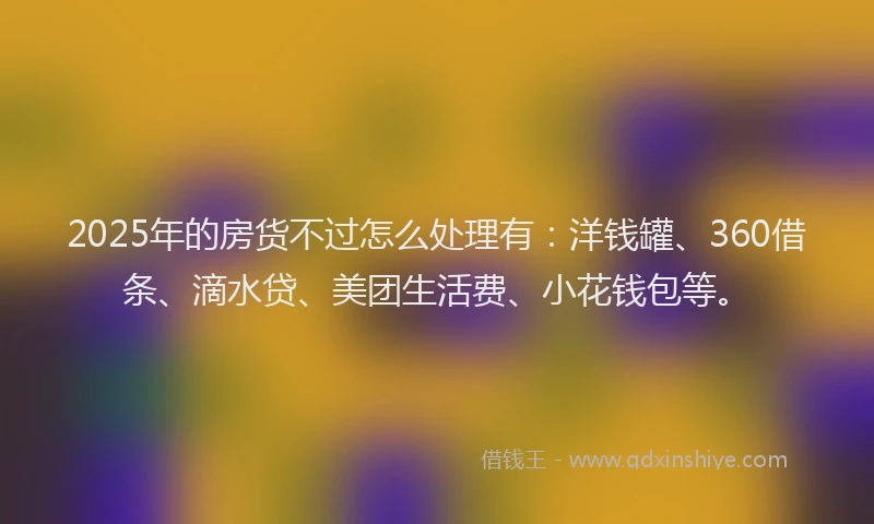 2025年的房货不过怎么处理有：洋钱罐、360借条、滴水贷、美团生活费、小花钱包等。