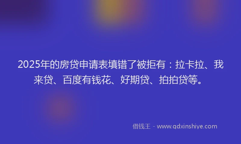2025年的房贷申请表填错了被拒有：拉卡拉、我来贷、百度有钱花、好期贷、拍拍贷等。