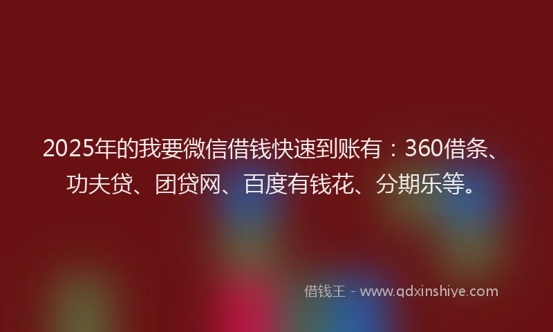 2025年的我要微信借钱快速到账有：360借条、功夫贷、团贷网、百度有钱花、分期乐等。
