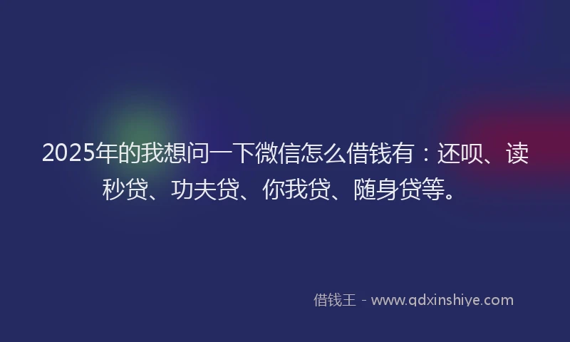 2025年的我想问一下微信怎么借钱有：还呗、读秒贷、功夫贷、你我贷、随身贷等。