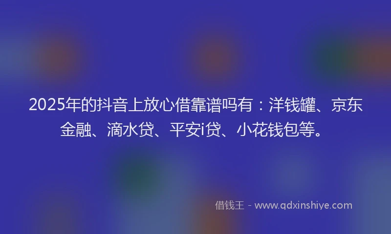 2025年的抖音上放心借靠谱吗有：洋钱罐、京东金融、滴水贷、平安i贷、小花钱包等。