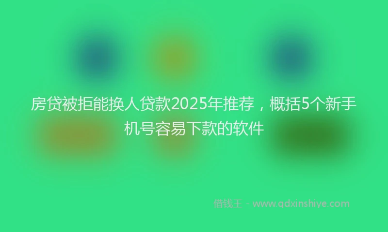 房贷被拒能换人贷款2025年推荐，概括5个新手机号容易下款的软件