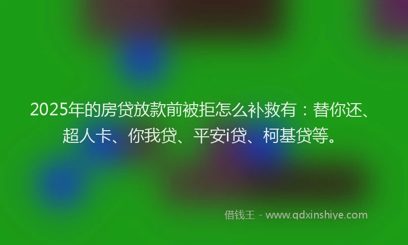 2025年的房贷放款前被拒怎么补救有：替你还、超人卡、你我贷、平安i贷、柯基贷等。