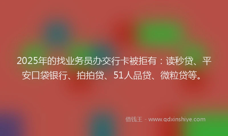 2025年的找业务员办交行卡被拒有：读秒贷、平安口袋银行、拍拍贷、51人品贷、微粒贷等。