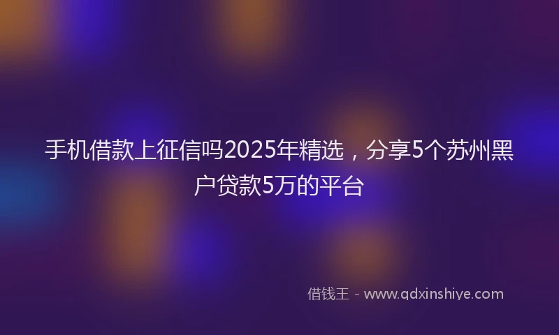 手机借款上征信吗2025年精选，分享5个苏州黑户贷款5万的平台