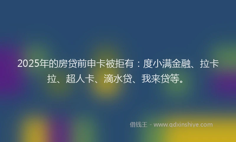 2025年的房贷前申卡被拒有：度小满金融、拉卡拉、超人卡、滴水贷、我来贷等。