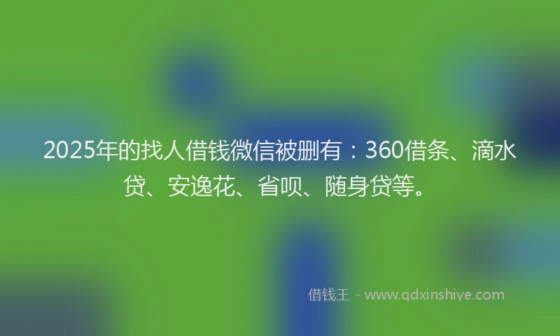 2025年的找人借钱微信被删有：360借条、滴水贷、安逸花、省呗、随身贷等。