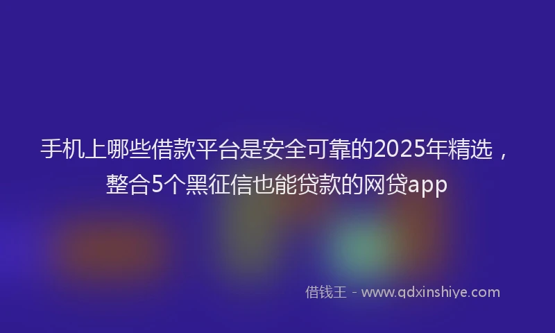 手机上哪些借款平台是安全可靠的2025年精选，整合5个黑征信也能贷款的网贷app