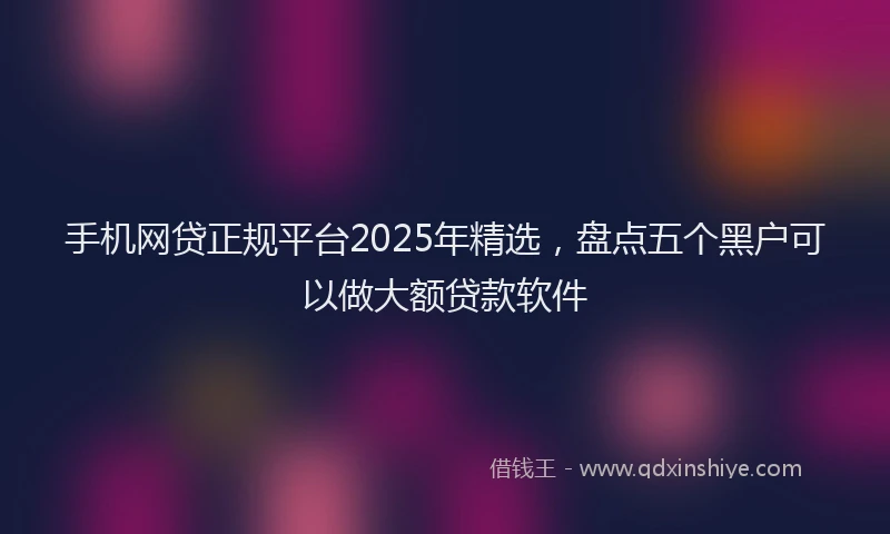 手机网贷正规平台2025年精选，盘点五个黑户可以做大额贷款软件
