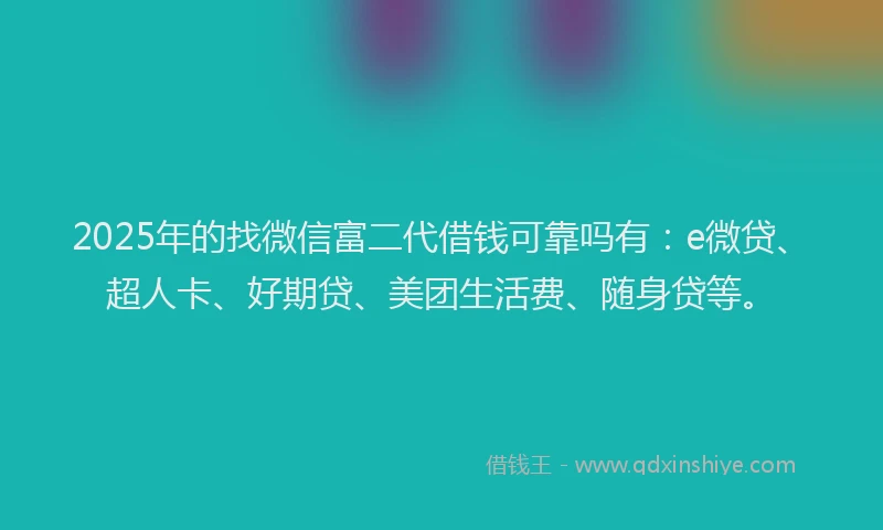 2025年的找微信富二代借钱可靠吗有：e微贷、超人卡、好期贷、美团生活费、随身贷等。