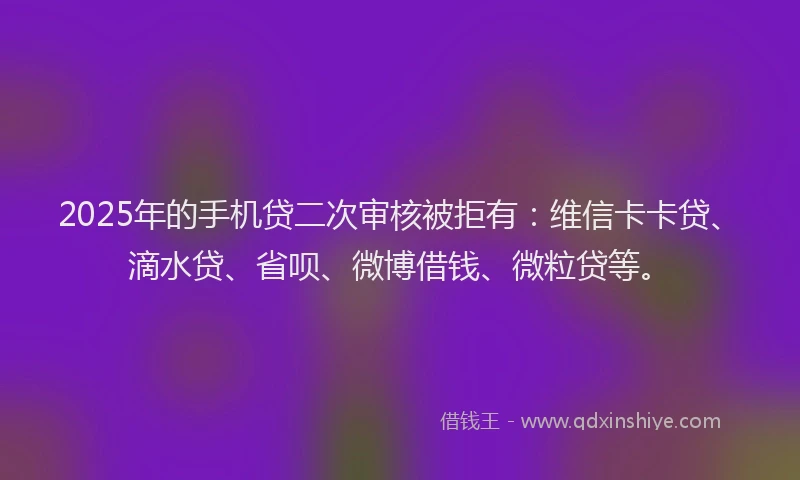 2025年的手机贷二次审核被拒有：维信卡卡贷、滴水贷、省呗、微博借钱、微粒贷等。