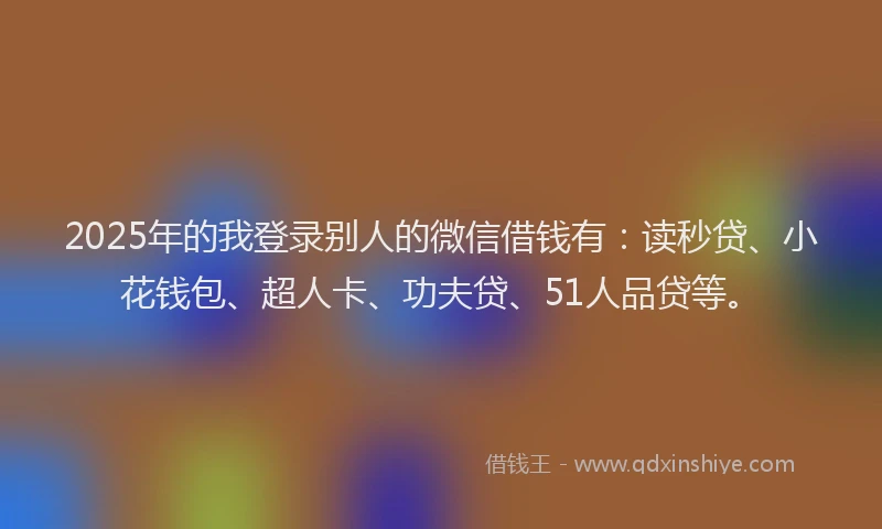 2025年的我登录别人的微信借钱有：读秒贷、小花钱包、超人卡、功夫贷、51人品贷等。