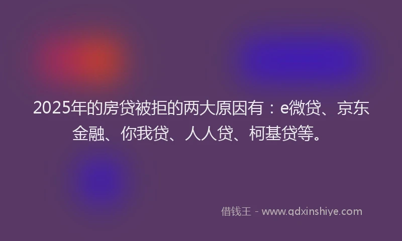 2025年的房贷被拒的两大原因有：e微贷、京东金融、你我贷、人人贷、柯基贷等。