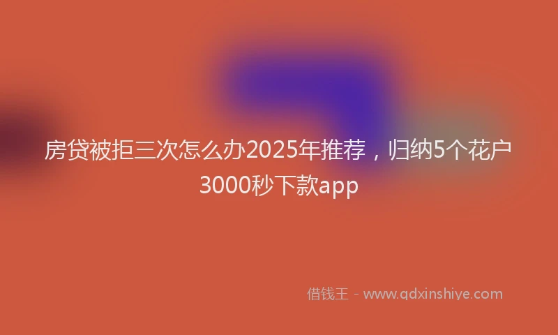 房贷被拒三次怎么办2025年推荐，归纳5个花户3000秒下款app