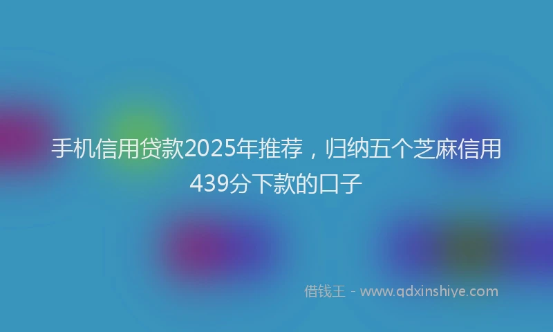 手机信用贷款2025年推荐，归纳五个芝麻信用439分下款的口子