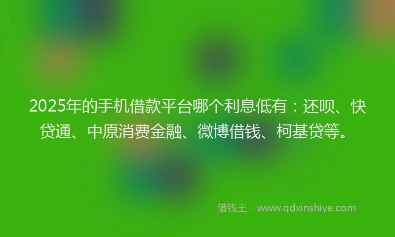 2025年的手机借款平台哪个利息低有：还呗、快贷通、中原消费金融、微博借钱、柯基贷等。
