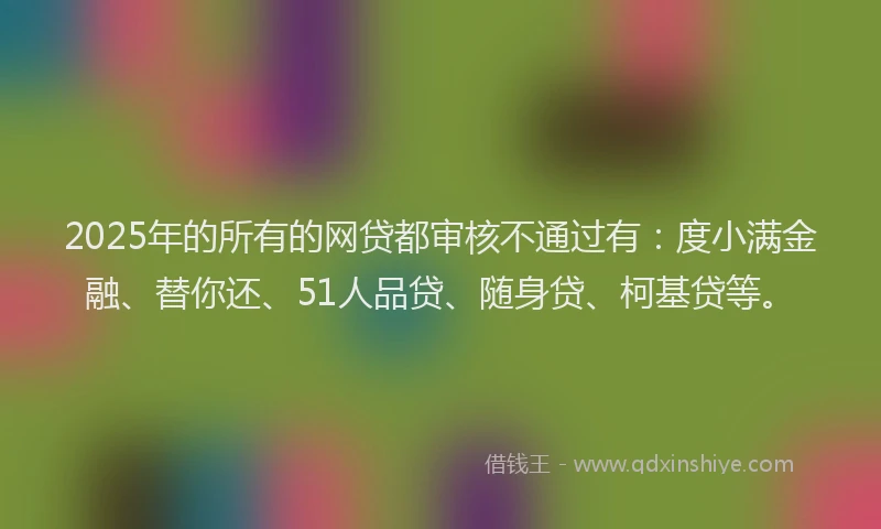 2025年的所有的网贷都审核不通过有：度小满金融、替你还、51人品贷、随身贷、柯基贷等。