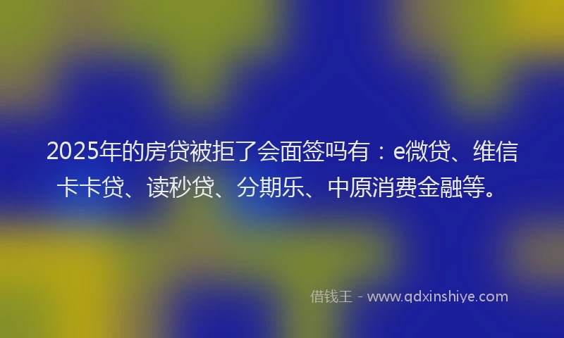 2025年的房贷被拒了会面签吗有：e微贷、维信卡卡贷、读秒贷、分期乐、中原消费金融等。