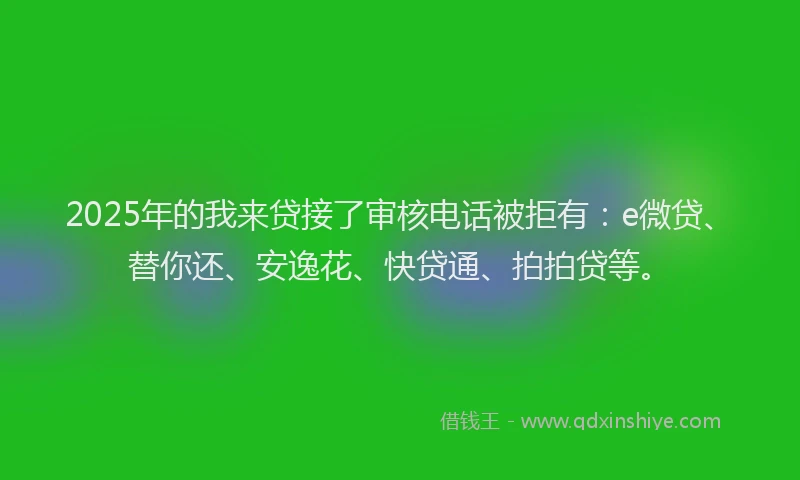 2025年的我来贷接了审核电话被拒有：e微贷、替你还、安逸花、快贷通、拍拍贷等。