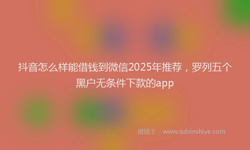 抖音怎么样能借钱到微信2025年推荐，罗列五个黑户无条件下款的app