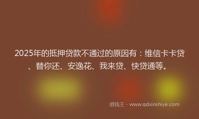 2025年的抵押贷款不通过的原因有：维信卡卡贷、替你还、安逸花、我来贷、快贷通等。