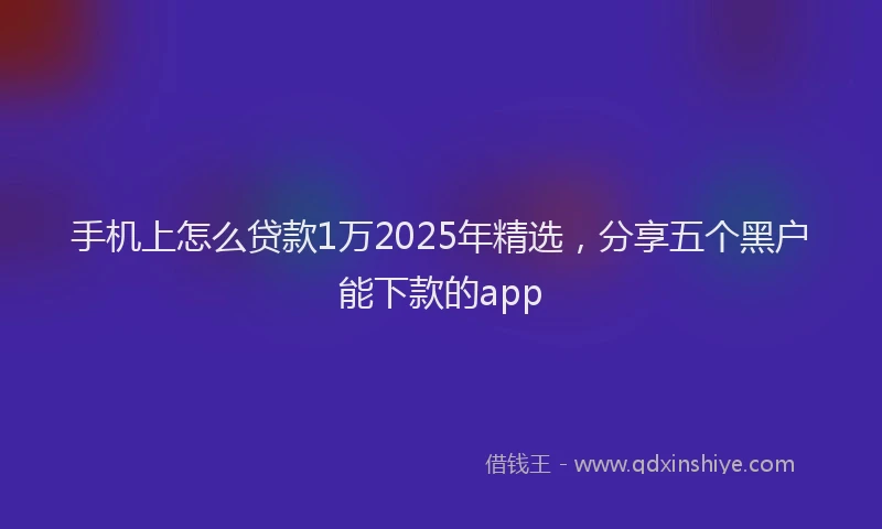 手机上怎么贷款1万2025年精选，分享五个黑户能下款的app