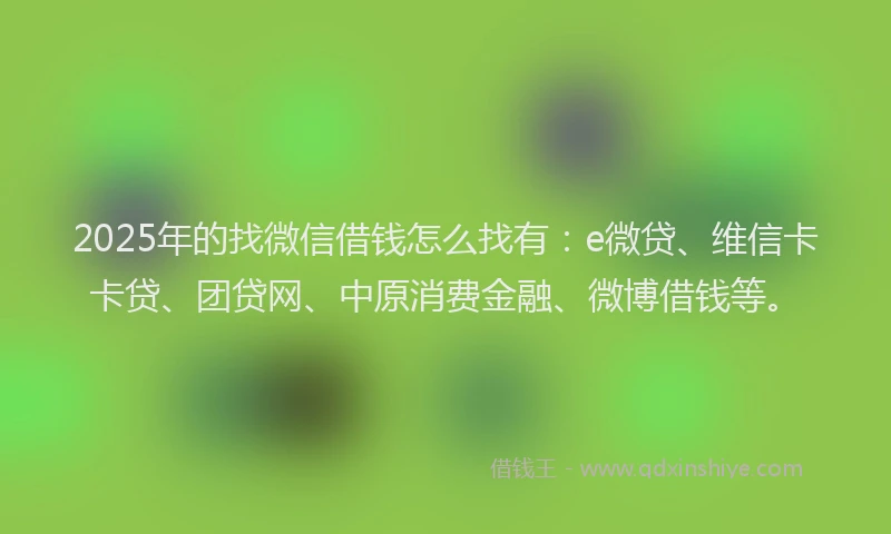 2025年的找微信借钱怎么找有：e微贷、维信卡卡贷、团贷网、中原消费金融、微博借钱等。