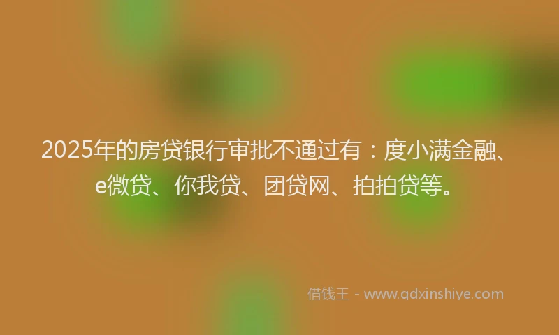 2025年的房贷银行审批不通过有：度小满金融、e微贷、你我贷、团贷网、拍拍贷等。