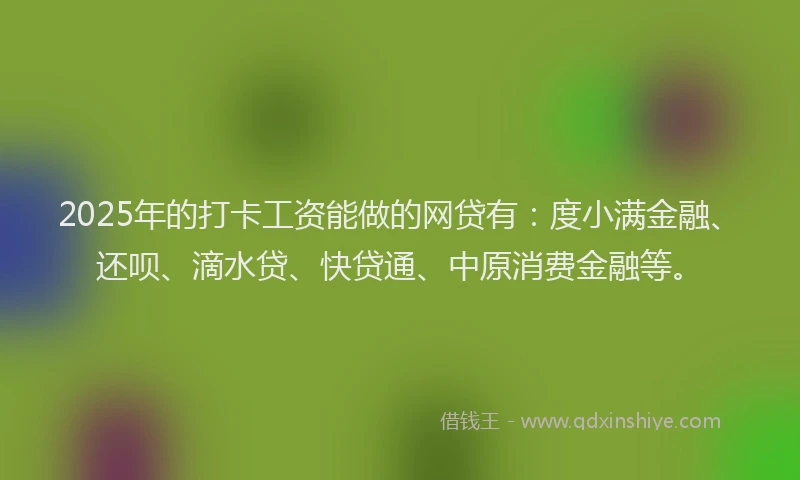 2025年的打卡工资能做的网贷有：度小满金融、还呗、滴水贷、快贷通、中原消费金融等。