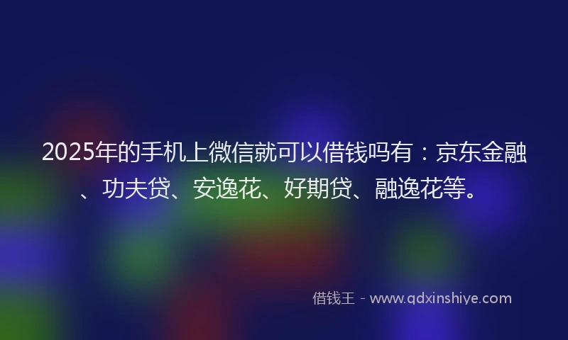 2025年的手机上微信就可以借钱吗有：京东金融、功夫贷、安逸花、好期贷、融逸花等。