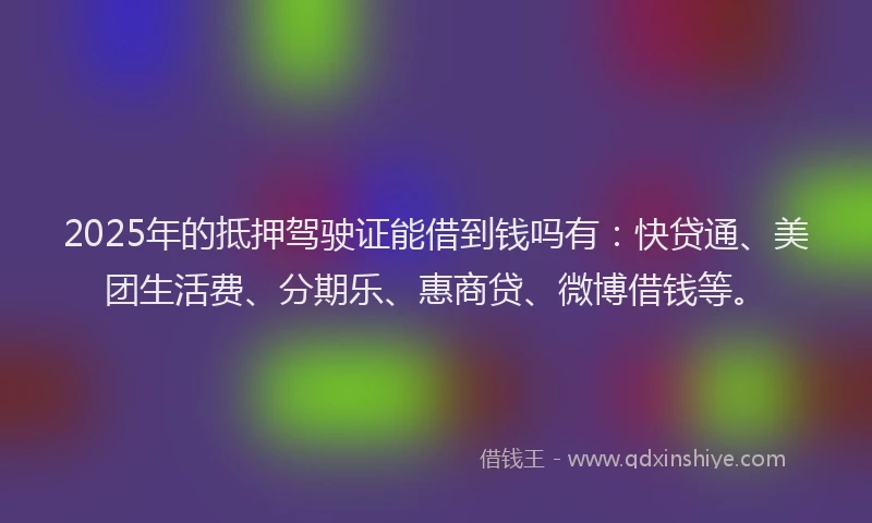 2025年的抵押驾驶证能借到钱吗有：快贷通、美团生活费、分期乐、惠商贷、微博借钱等。