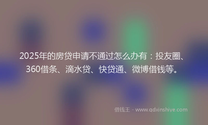 2025年的房贷申请不通过怎么办有：投友圈、360借条、滴水贷、快贷通、微博借钱等。