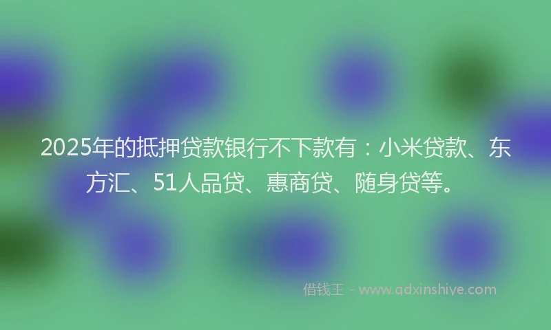 2025年的抵押贷款银行不下款有：小米贷款、东方汇、51人品贷、惠商贷、随身贷等。