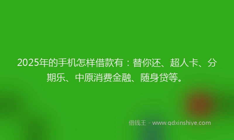 2025年的手机怎样借款有：替你还、超人卡、分期乐、中原消费金融、随身贷等。