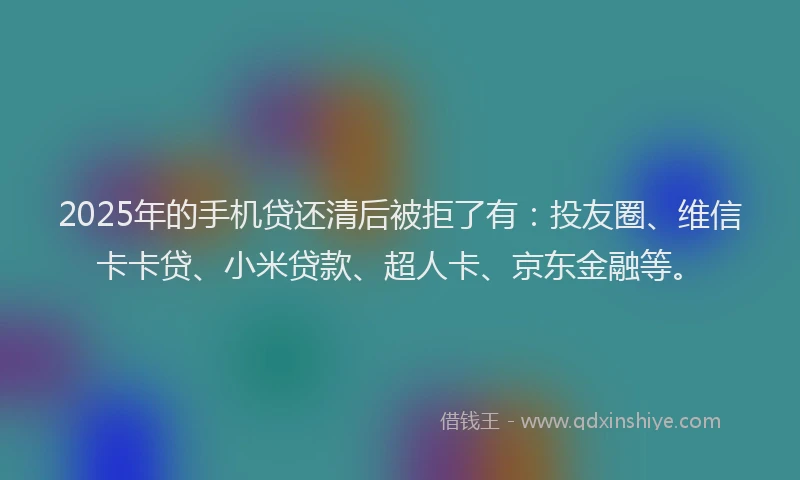 2025年的手机贷还清后被拒了有：投友圈、维信卡卡贷、小米贷款、超人卡、京东金融等。
