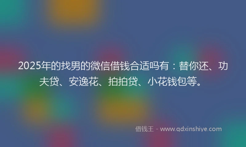 2025年的找男的微信借钱合适吗有：替你还、功夫贷、安逸花、拍拍贷、小花钱包等。