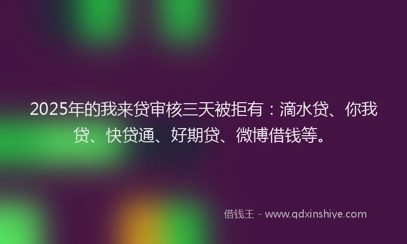 2025年的我来贷审核三天被拒有：滴水贷、你我贷、快贷通、好期贷、微博借钱等。