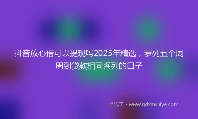 抖音放心借可以提现吗2025年精选，罗列五个周周到贷款相同系列的口子