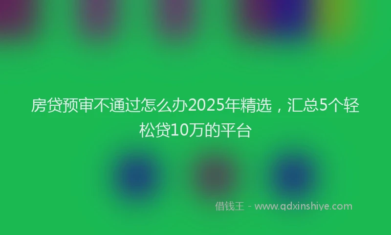 房贷预审不通过怎么办2025年精选，汇总5个轻松贷10万的平台