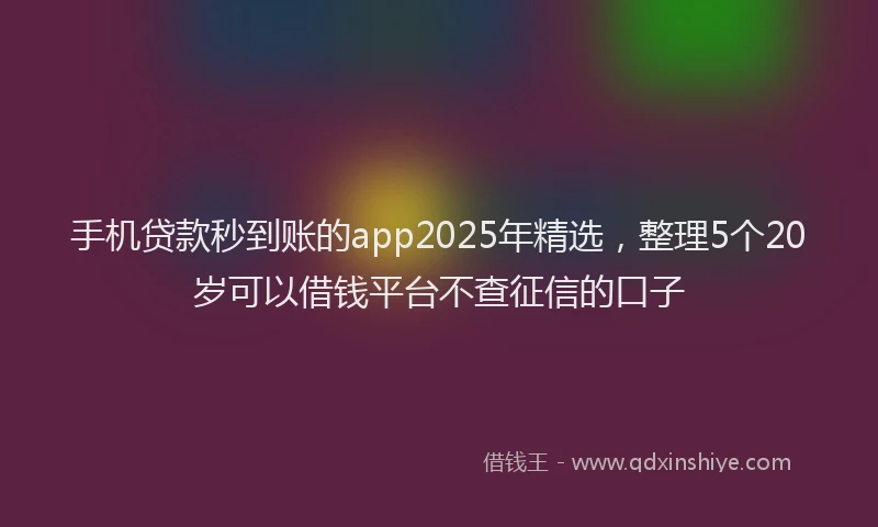 手机贷款秒到账的app2025年精选，整理5个20岁可以借钱平台不查征信的口子